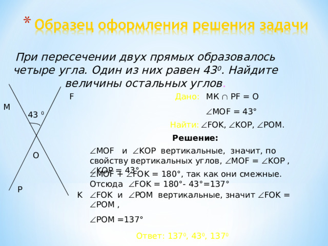 При пересечении двух прямых образовалось четыре угла. Один из них равен 43 0 . Найдите величины остальных углов . МК   PF = О Дано: F  МО F = 43 ° M 43 0  FOK,  KOP,  POM.  Найти: Решение:  МО F и  KOP вертикальные, значит, по свойству вертикальных углов,  МО F =  KOP ,  KOP = 43 ° O  МО F +  FOK = 180 ° , так как они смежные. Отсюда  FOK = 180 ° - 43 ° =137 ° P K  FOK и  POM вертикальные, значит  FOK =  POM ,  POM =137 ° Ответ: 137 0 , 43 0 , 137 0 