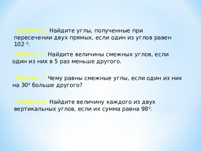 Задача 1. Найдите углы, полученные при пересечении двух прямых, если один из углов равен 102 0 . Задача 2. Найдите величины смежных углов, если один из них в 5 раз меньше другого. Задача 3.  Чему равны смежные углы, если один из них на 30 0 больше другого? Задача 4. Найдите величину каждого из двух вертикальных углов, если их сумма равна 98 0 . 