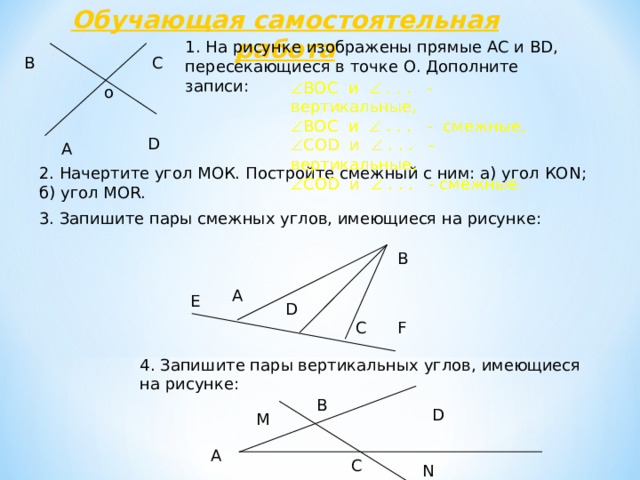 Обучающая самостоятельная работа 1 . На рисунке изображены прямые АС и В D , пересекающиеся в точке О. Дополните записи: В С  ВОС и  . . . - вертикальные,  ВОС и  . . . - смежные,  СО D и  . . . - вертикальные,  СО D и  . . . - смежные. o D А 2. Начертите угол МОК. Постройте смежный с ним: а) угол КО N ; б) угол MOR. 3. Запишите пары смежных углов, имеющиеся на рисунке: В А Е D C F 4 . Запишите пары вертикальных углов, имеющиеся на рисунке: В D М А С N 44 