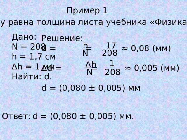 Пример 1 Чему равна толщина листа учебника «Физика-10» Дано: N = 208 h = 1,7 см ∆ h = 1 мм Найти: d. Решение: d = = ≈ 0,08 (мм) ∆ d = = ≈ 0,005 (мм) d = (0,080 ± 0,005) мм h 17 N 208 1 ∆ h N 208 Ответ:  d = (0,080 ± 0,005) мм. 