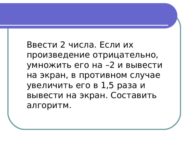 Ввести 2 числа. Если их произведение отрицательно, умножить его на –2 и вывести на экран, в противном случае увеличить его в 1,5 раза и вывести на экран. Составить алгоритм. 