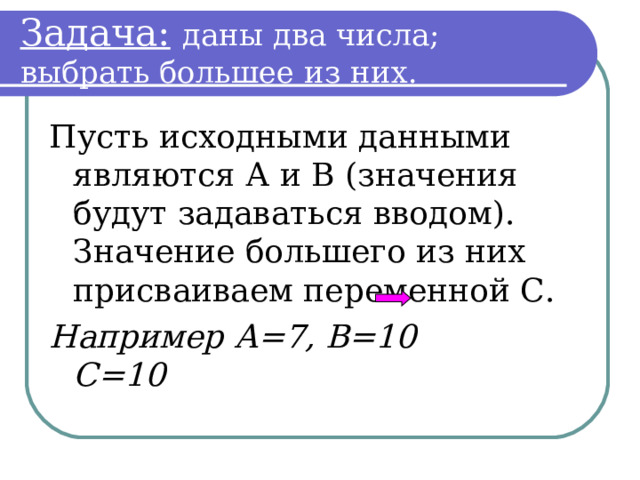 Задача:  даны два числа; выбрать большее из них. Пусть исходными данными являются А и В (значения будут задаваться вводом). Значение большего из них присваиваем переменной С. Например А=7, В=10 С=10  