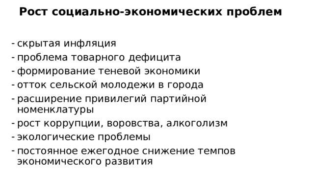 Рост социально-экономических проблем скрытая инфляция проблема товарного дефицита формирование теневой экономики отток сельской молодежи в города расширение привилегий партийной номенклатуры рост коррупции, воровства, алкоголизм экологические проблемы постоянное ежегодное снижение темпов экономического развития  