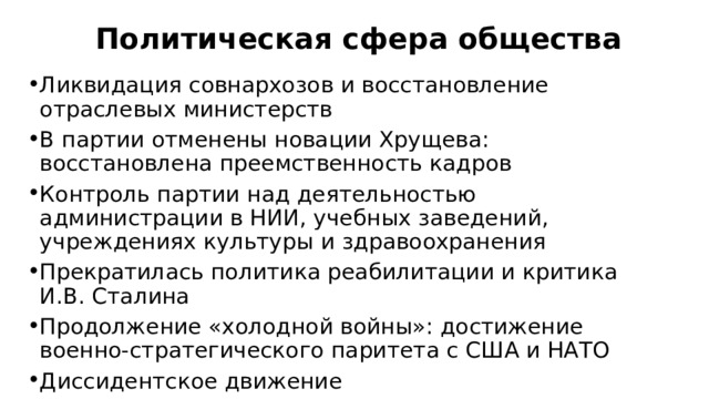 Политическая сфера общества Ликвидация совнархозов и восстановление отраслевых министерств В партии отменены новации Хрущева: восстановлена преемственность кадров Контроль партии над деятельностью администрации в НИИ, учебных заведений, учреждениях культуры и здравоохранения Прекратилась политика реабилитации и критика И.В. Сталина Продолжение «холодной войны»: достижение военно-стратегического паритета с США и НАТО Диссидентское движение 