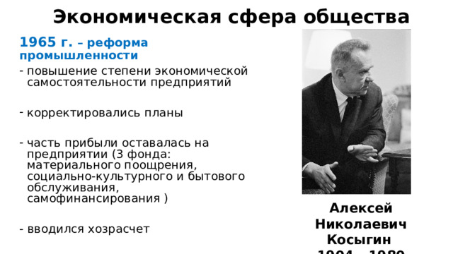 Экономическая сфера общества 1965 г. – реформа промышленности повышение степени экономической самостоятельности предприятий корректировались планы часть прибыли оставалась на предприятии (3 фонда: материального поощрения, социально-культурного и бытового обслуживания, самофинансирования ) - вводился хозрасчет Алексей Николаевич Косыгин 1904 - 1980 