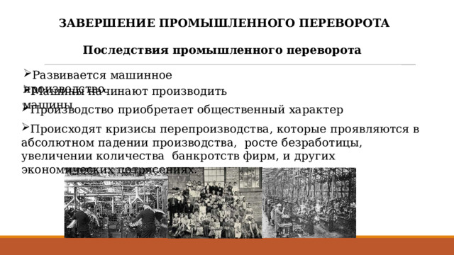 ЗАВЕРШЕНИЕ ПРОМЫШЛЕННОГО ПЕРЕВОРОТА  Последствия промышленного переворота  Развивается машинное производство Машины начинают производить машины Производство приобретает общественный характер Происходят кризисы перепроизводства, которые проявляются в абсолютном падении производства, росте безработицы, увеличении количества банкротств фирм, и других экономических потрясениях. 