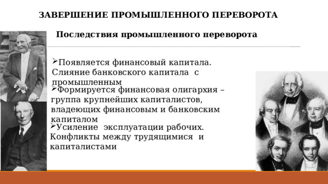 ЗАВЕРШЕНИЕ ПРОМЫШЛЕННОГО ПЕРЕВОРОТА  Последствия промышленного переворота  Появляется финансовый капитала. Слияние банковского капитала с промышленным Формируется финансовая олигархия –группа крупнейших капиталистов, владеющих финансовым и банковским капиталом Усиление эксплуатации рабочих. Конфликты между трудящимися и капиталистами 