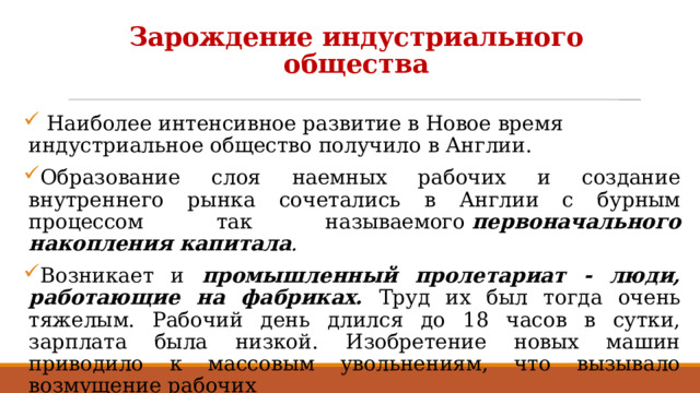 Зарождение индустриального общества  Наиболее интенсивное развитие в Новое время индустриальное общество получило в Англии. Образование слоя наемных рабочих и создание внутреннего рынка сочетались в Англии с бурным процессом так называемого  первоначального накопления капитала . Возникает и промышленный пролетариат - люди, работающие на фабриках. Труд их был тогда очень тяжелым. Рабочий день длился до 18 часов в сутки, зарплата была низкой. Изобретение новых машин приводило к массовым увольнениям, что вызывало возмущение рабочих  