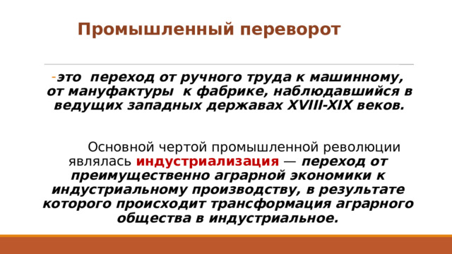 Промышленный переворот это  переход от ручного труда к машинному, от мануфактуры  к фабрике, наблюдавшийся в ведущих западных державах XVIII-XIX веков.    Основной чертой промышленной революции являлась  индустриализация  — переход от преимущественно аграрной экономики к индустриальному производству, в результате которого происходит трансформация аграрного общества в индустриальное. 