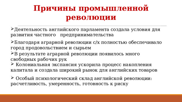 Причины промышленной революции Деятельность английского парламента создала условия для развития частного предпринимательства Благодаря аграрной революции с/х полностью обеспечивало город продовольствием и сырьем В результате аграрной революции появилось много свободных рабочих рук  Колониальная экспансия ускорила процесс накопления капитала и создала широкий рынок для английских товаров  Особый психологический склад английской революции: расчетливость, умеренность, готовность к риску 