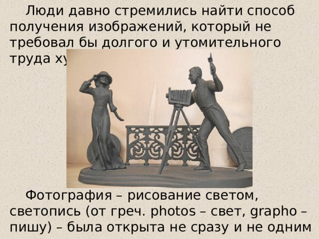 Люди давно стремились найти способ получения изображений, который не требовал бы долгого и утомительного труда художника. Фотография – рисование светом, светопись (от греч. photos – свет, grapho – пишу) – была открыта не сразу и не одним человеком. 