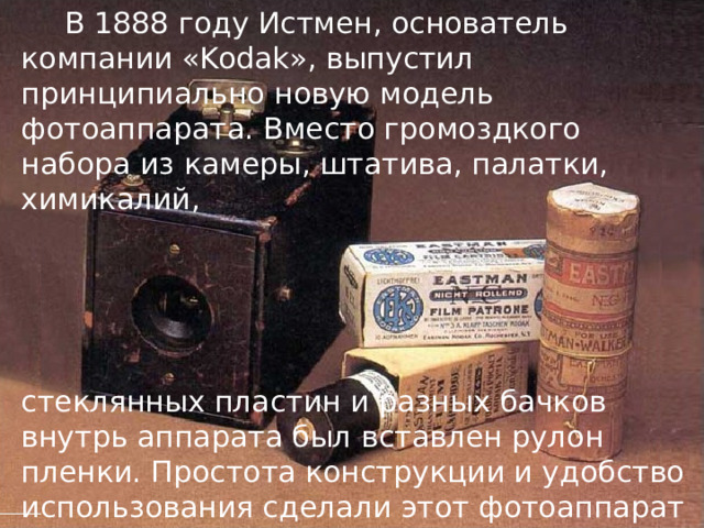   В 1888 году Истмен, основатель компании «Kodak», выпустил принципиально новую модель фотоаппарата. Вместо громоздкого набора из камеры, штатива, палатки, химикалий, стеклянных пластин и разных бачков внутрь аппарата был вставлен рулон пленки. Простота конструкции и удобство использования сделали этот фотоаппарат необычайно популярным. 