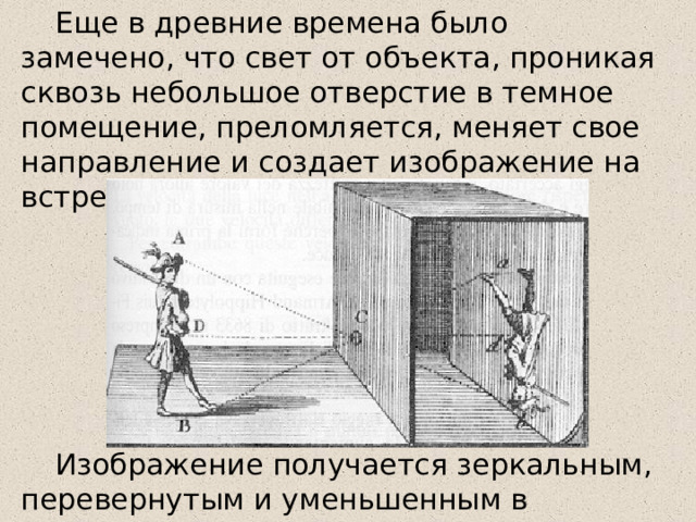 Еще в древние времена было замечено, что свет от объекта, проникая сквозь небольшое отверстие в темное помещение, преломляется, меняет свое направление и создает изображение на встречаемой поверхности. Изображение получается зеркальным, перевернутым и уменьшенным в размерах. 