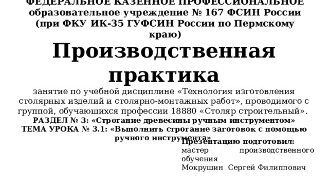 ФЕДЕРАЛЬНОЕ КАЗЕННОЕ ПРОФЕССИОНАЛЬНОЕ образовательное учреждение № 167 ФСИН России (при ФКУ ИК-35 ГУФСИН России по Пермскому краю) Производственная практика  занятие по учебной дисциплине «Технология изготовления столярных изделий и столярно-монтажных работ», проводимого с группой, обучающихся профессии 18880 «Столяр строительный».  РАЗДЕЛ № 3: «Строгание древесины ручным инструментом»  ТЕМА УРОКА № 3.1: «Выполнить строгание заготовок с помощью ручного инструмента» Презентацию подготовил: мастер производственного обучения Мокрушин Сергей Филиппович 