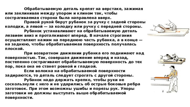  Обрабатываемую деталь крепят на верстаке, зажимая или заклинивая между упором и клином так, чтобы сострагиваемая сторона была направлена вверх.   Правой рукой берут рубанок за ручку с задней стороны колодки, а левой — за колодку или ручку с передней стороны.   Рубанок устанавливают на обрабатываемую деталь лезвием вниз и проталкивают вперед. В начале строгания осуществляют нажим на переднюю часть рубанка, а в конце — на заднюю, чтобы обрабатываемая поверхность получалась плоской.   При возвратном движении рубанка его поднимают над поверхностью. Так, совершая движение вперед и назад, постепенно сострагивают обрабатываемую поверхность до тех пор, пока она не станет ровной и гладкой.   Если волокна на обрабатываемой поверхности задираются, то деталь следует строгать с другой стороны.   Рубанок надо держать крепко, чтобы руки не соскользнули с него и не ударились об острые боковые ребра заготовок. При этом возможны ушибы и порезы рук. Упоры заготовки не должны выступать выше обрабатываемой поверхности. 