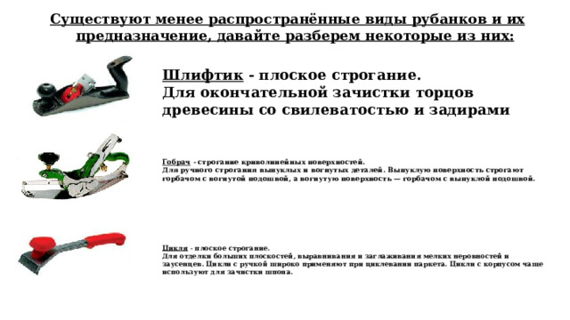 Существуют менее распространённые виды рубанков и их предназначение, давайте разберем некоторые из них: Шлифтик - плоское строгание.  Для окончательной зачистки торцов древесины со свилеватостью и задирами Гобрач - строгание криволинейных поверхностей. Для ручного строгания выпуклых и вогнутых деталей. Выпуклую поверхность строгают горбачом с вогнутой подошвой, а вогнутую поверхность — горбачом с выпуклой подошвой.    Цикля - плоское строгание. Для отделки больших плоскостей, выравнивания и заглаживания мелких неровностей и заусенцев. Цикли с ручкой широко применяют при циклевании паркета. Цикли с корпусом чаще используют для зачистки шпона.    