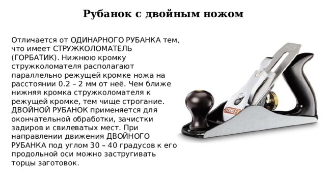 Рубанок с двойным ножом Отличается от ОДИНАРНОГО РУБАНКА тем, что имеет СТРУЖКОЛОМАТЕЛЬ (ГОРБАТИК). Нижнюю кромку стружколомателя располагают параллельно режущей кромке ножа на расстоянии 0.2 – 2 мм от неё. Чем ближе нижняя кромка стружколомателя к режущей кромке, тем чище строгание. ДВОЙНОЙ РУБАНОК применяется для окончательной обработки, зачистки задиров и свилеватых мест. При направлении движения ДВОЙНОГО РУБАНКА под углом 30 – 40 градусов к его продольной оси можно застругивать торцы заготовок. 