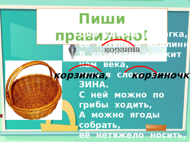 Пиши правильно! Она  удобна  и  легка,  её  название  недлинно,  В  хозяйстве  служит  нам  века,  есть  в  слове  этом  имя  ЗИНА.  С  ней  можно  по  грибы  ходить,  А  можно  ягоды  собрать,  её  нетяжело  носить,  И  очень  запросто  сломать!  Из  прутьев,  лыка  их  плетут,  скажите,  как  её  зовут?   корзинка, корзиночка 