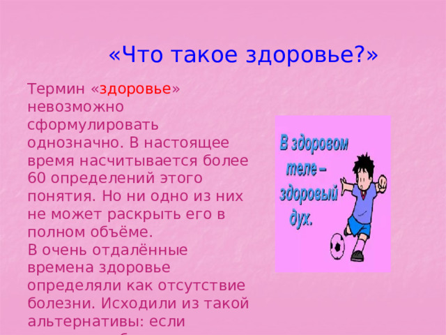 «Что такое здоровье?» Термин « здоровье » невозможно сформулировать однозначно. В настоящее время насчитывается более 60 определений этого понятия. Но ни одно из них не может раскрыть его в полном объёме. В очень отдалённые времена здоровье определяли как отсутствие болезни. Исходили из такой альтернативы: если человек не болен, значит, он здоров. 