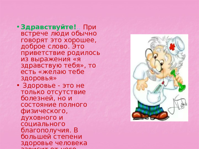 Здравствуйте! .. При встрече люди обычно говорят это хорошее, доброе слово. Это приветствие родилось из выражения «я здравствую тебя», то есть «желаю тебе здоровья»  Здоровье - это не только отсутствие болезней, но и состояние полного физического, духовного и социального благополучия. В большей степени здоровье человека зависит от него самого. 