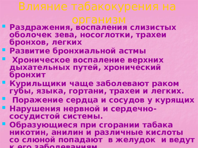 Влияние табакокурения на организм Раздражения, воспаления слизистых оболочек зева, носоглотки, трахеи бронхов, легких Развитие бронхиальной астмы  Хроническое воспаление верхних дыхательных путей, хронический бронхит Курильщики чаще заболевают раком губы, языка, гортани, трахеи и легких.  Поражение сердца и сосудов у курящих Нарушения нервной и сердечно-сосудистой системы. Образующиеся при сгорании табака никотин, анилин и различные кислоты со слюной попадают в желудок и ведут к его заболеваниям   