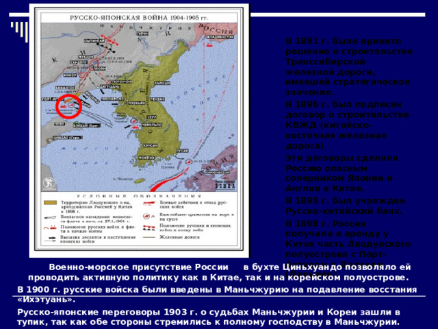 В 1891 г. было принято решение о строительстве Транссибирской железной дороги, имевшей стратегическое значение. В 1896 г. был подписан договор о строительстве КВЖД (китайско-восточная железная дорога) Эти договоры сделали Россию опасным соперником Японии и Англии в Китае. В 1895 г. был учрежден Русско-китайский банк. В 1898 г. Россия получила в аренду у Китая часть Ляодунского полуострова с Порт-Артуром и Далянем (Дальним).  Военно-морское присутствие России в бухте Циньхуандо позволяло ей проводить активную политику как в Китае, так и на корейском полуострове. В 1900 г. русские войска были введены в Маньчжурию на подавление восстания «Ихэтуань». Русско-японские переговоры 1903 г. о судьбах Маньчжурии и Кореи зашли в тупик, так как обе стороны стремились к полному господству в Маньчжурии.  