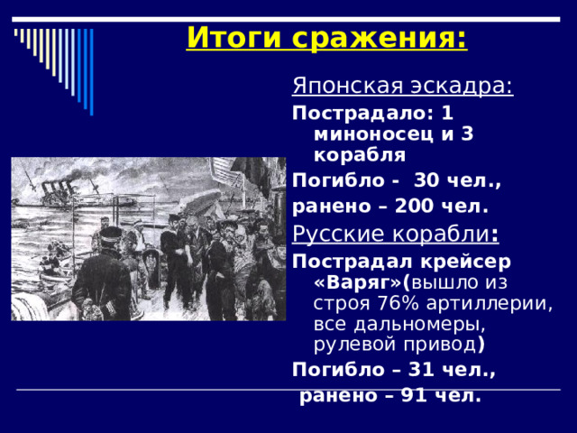 Итоги сражения: Японская эскадра: Пострадало: 1 миноносец и 3 корабля Погибло - 30 чел., ранено – 200 чел. Русские корабли : Пострадал крейсер «Варяг»( вышло из строя 76% артиллерии, все дальномеры, рулевой привод ) Погибло – 31 чел.,  ранено – 91 чел. 