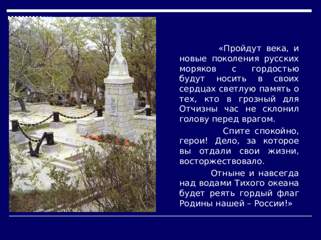   «Пройдут века, и новые поколения русских моряков с гордостью будут носить в своих сердцах светлую память о тех, кто в грозный для Отчизны час не склонил голову перед врагом.   Спите спокойно, герои! Дело, за которое вы отдали свои жизни, восторжествовало.  Отныне и навсегда над водами Тихого океана будет реять гордый флаг Родины нашей – России!» 