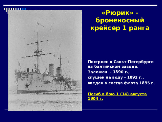 «Рюрик» - броненосный крейсер 1 ранга Построен в Санкт-Петербурге на балтийском заводе. Заложен  - 1890 г., спущен на воду - 1892 г., введен в состав флота 1895 г.  Погиб в бою 1 ( 14 ) августа 1904 г. 