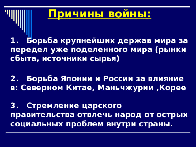 Причины войны:  1. Борьба крупнейших держав мира за передел уже поделенного мира (рынки сбыта, источники сырья)  2. Борьба Японии и России за влияние в: Северном Китае, Маньчжурии ,Корее  3. Стремление царского правительства отвлечь народ от острых социальных проблем внутри страны.  