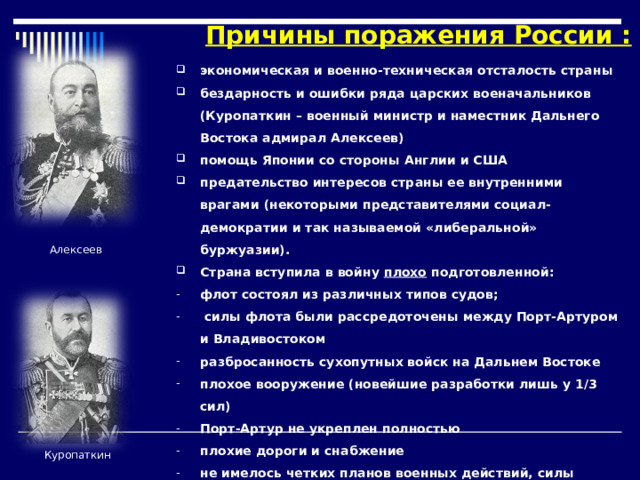 Причины поражения России : экономическая и военно-техническая отсталость страны бездарность и ошибки ряда царских военачальников (Куропаткин – военный министр и наместник Дальнего Востока адмирал Алексеев) помощь Японии со стороны Англии и США предательство интересов страны ее внутренними врагами (некоторыми представителями социал-демократии и так называемой «либеральной» буржуазии). Страна вступила в войну плохо подготовленной: флот состоял из различных типов судов;  силы флота были рассредоточены между Порт-Артуром и Владивостоком разбросанность сухопутных войск на Дальнем Востоке плохое вооружение (новейшие разработки лишь у 1/3 сил) Порт-Артур не укреплен полностью плохие дороги и снабжение не имелось четких планов военных действий, силы противника недооценивались. Алексеев Куропаткин  