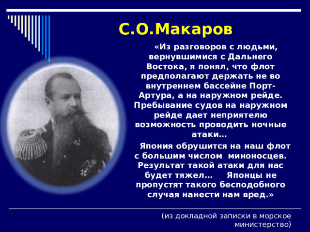 С.О.Макаров  «Из разговоров с людьми, вернувшимися с Дальнего Востока, я понял, что флот предполагают держать не во внутреннем бассейне Порт-Артура, а на наружном рейде. Пребывание судов на наружном рейде дает неприятелю возможность проводить ночные атаки…  Япония обрушится на наш флот с большим числом миноносцев. Результат такой атаки для нас будет тяжел… Японцы не пропустят такого бесподобного случая нанести нам вред.»  (из докладной записки в морское министерство) 