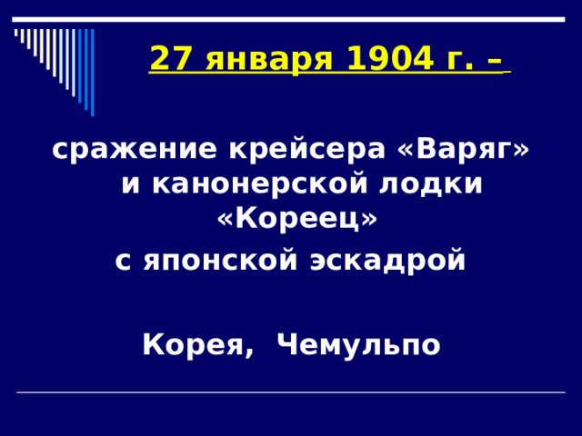 27 января 1904 г. –    сражение крейсера «Варяг» и канонерской лодки «Кореец» с японской эскадрой  Корея, Чемульпо 