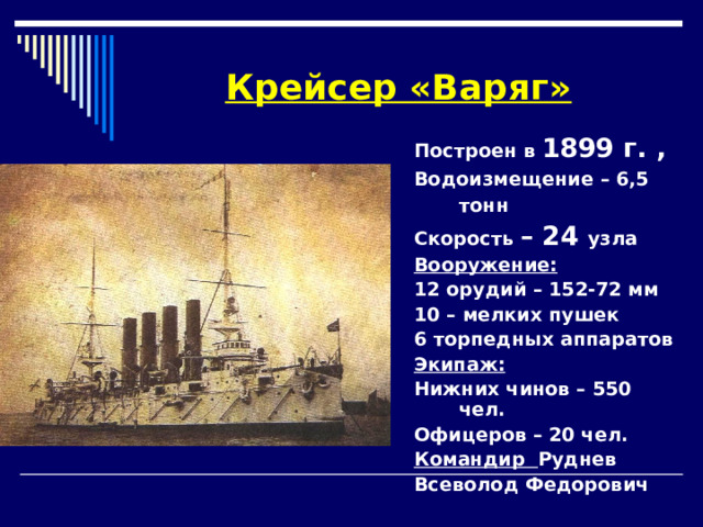 Крейсер «Варяг» Построен в 1899 г. , Водоизмещение – 6,5 тонн  Скорость – 24  узла Вооружение: 12 орудий – 152-72 мм 10 – мелких пушек 6 торпедных аппаратов Экипаж: Нижних чинов – 550 чел. Офицеров – 20 чел. Командир Руднев Всеволод Федорович     