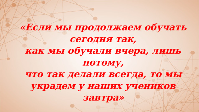 «Если мы продолжаем обучать сегодня так,  как мы обучали вчера, лишь потому,  что так делали всегда, то мы  украдем у наших учеников завтра»   Американский философ и педагог Джон Дьюи 