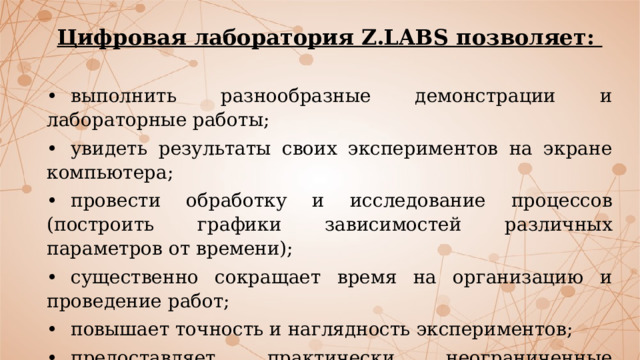 Цифровая лаборатория Z.LABS позволяет:  •  выполнить разнообразные демонстрации и лабораторные работы; •  увидеть результаты своих экспериментов на экране компьютера; •  провести обработку и исследование процессов (построить графики зависимостей различных параметров от времени); •  существенно сокращает время на организацию и проведение работ; •  повышает точность и наглядность экспериментов; •  предоставляет практически неограниченные возможности по обработке и анализу полученных данных 