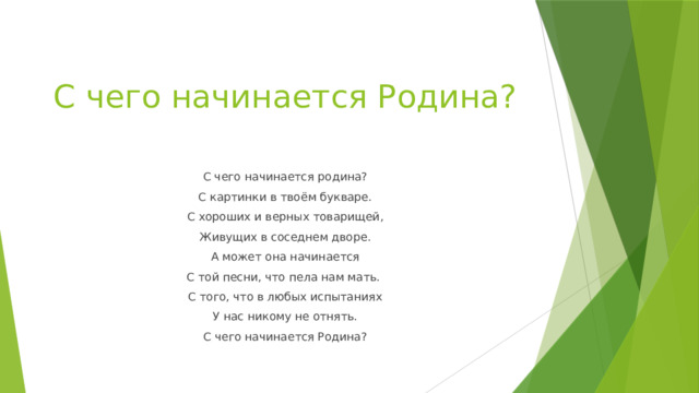 С чего начинается Родина? С чего начинается родина? С картинки в твоём букваре. С хороших и верных товарищей, Живущих в соседнем дворе. А может она начинается С той песни, что пела нам мать. С того, что в любых испытаниях У нас никому не отнять. С чего начинается Родина? 