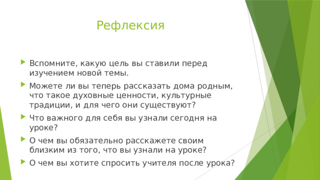 Рефлексия Вспомните, какую цель вы ставили перед изучением новой темы. Можете ли вы теперь рассказать дома родным, что такое духовные ценности, культурные традиции, и для чего они существуют? Что важного для себя вы узнали сегодня на уроке? О чем вы обязательно расскажете своим близким из того, что вы узнали на уроке? О чем вы хотите спросить учителя после урока? 