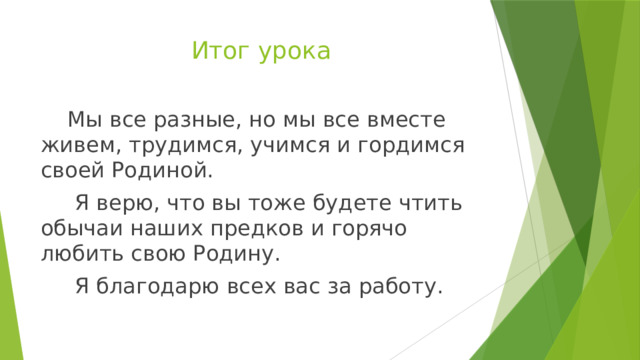 Итог урока  Мы все разные, но мы все вместе живем, трудимся, учимся и гордимся своей Родиной.  Я верю, что вы тоже будете чтить обычаи наших предков и горячо любить свою Родину.  Я благодарю всех вас за работу. 