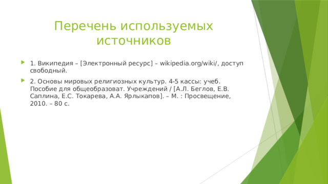 Перечень используемых источников 1. Википедия – [Электронный ресурс] – wikipedia.org/wiki/, доступ свободный. 2. Основы мировых религиозных культур. 4-5 кассы: учеб. Пособие для общеобразоват. Учреждений / [А.Л. Беглов, Е.В. Саплина, Е.С. Токарева, А.А. Ярлыкапов]. – М. : Просвещение, 2010. – 80 с. 