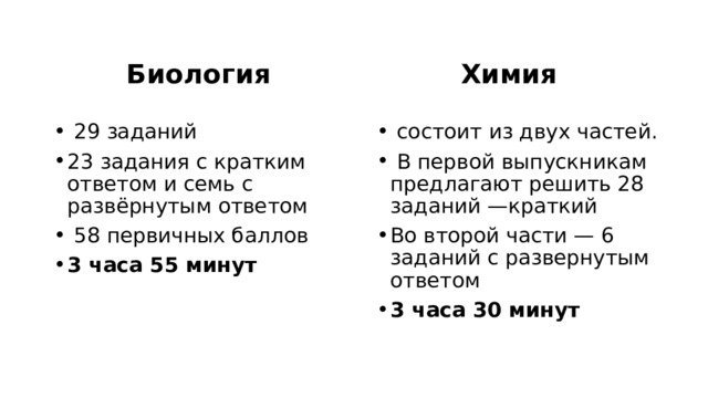 Биология Химия   29 заданий 23 задания с кратким ответом и семь с развёрнутым ответом  58 первичных баллов 3 часа 55 минут   состоит из двух частей.  В первой выпускникам предлагают решить 28 заданий —краткий Во второй части — 6 заданий с развернутым ответом 3 часа 30 минут 