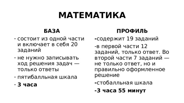 МАТЕМАТИКА БАЗА ПРОФИЛЬ состоит из одной части и включает в себя 20 заданий не нужно записывать ход решения задач — только ответы пятибалльная шкала 3 часа - содержит 19 заданий -в первой части 12 заданий, только ответ. Во второй части 7 заданий —не только ответ, но и правильно оформленное решение - стобалльная шкала -3 часа 55 минут 