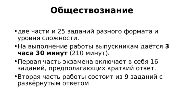 Обществознание   две части и 25 заданий разного формата и уровня сложности. На выполнение работы выпускникам даётся  3 часа 30 минут  (210 минут). Первая часть экзамена включает в себя 16 заданий, предполагающих краткий ответ. Вторая часть работы состоит из 9 заданий с развёрнутым ответом 