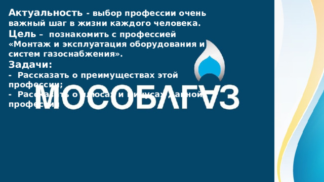 Актуальность - выбор профессии очень важный шаг в жизни каждого человека. Цель – познакомить с профессией «Монтаж и эксплуатация оборудования и систем газоснабжения». Задачи: - Рассказать о преимуществах этой профессии; - Рассказать о плюсах и минусах данной профессии 