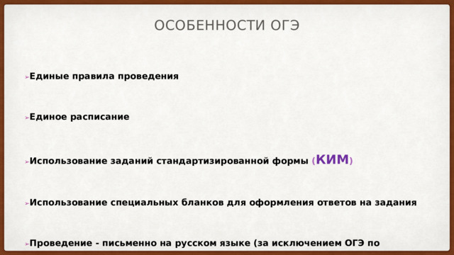 Особенности ОГЭ ➢ Единые правила проведения ➢ Единое расписание ➢ Использование заданий стандартизированной формы ( КИМ ) ➢ Использование специальных бланков для оформления ответов на задания ➢ Проведение - письменно на русском языке (за исключением ОГЭ по иностранным языкам) 