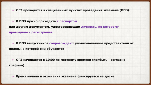  ➢   ОГЭ проводится в специальных пунктах проведения экзамена (ППЭ).    ➢   В ППЭ нужно приходить с паспортом  или другим документом, удостоверяющим личность, по которому проводилась регистрация.    ➢   В ППЭ выпускников сопровождают уполномоченные представители от школы, в которой они обучаются    ➢   ОГЭ начинается в 10:00 по местному времени (прибыть – согласно графика)    ➢   Время начала и окончания экзамена фиксируется на доске.   