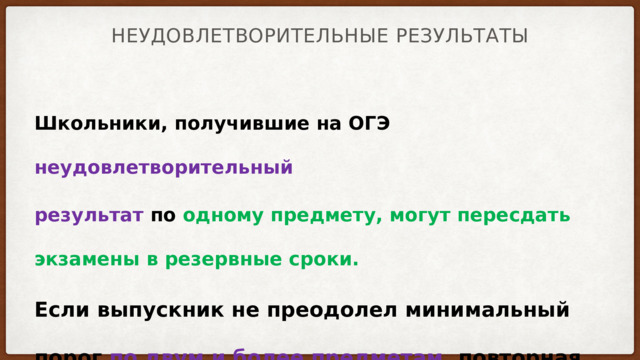 Неудовлетворительные результаты Школьники, получившие на ОГЭ неудовлетворительный результат по одному предмету, могут пересдать экзамены в резервные сроки. Если выпускник не преодолел минимальный порог по двум и более предметам , повторная сдача ОГЭ для него возможна только осенью (в сентябре) Тем, кто получит неудовлетворительный результат на пересдаче осенью придется ждать год 