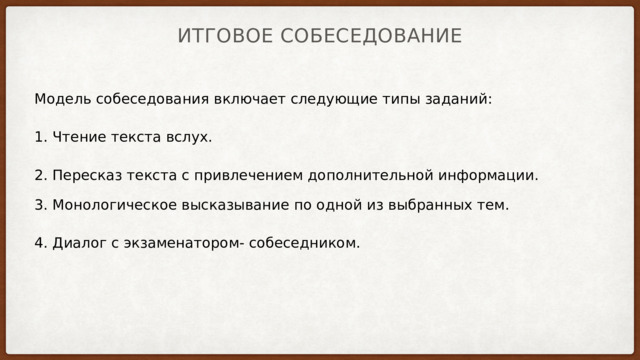 Итговое собеседование Модель собеседования включает следующие типы заданий:  1. Чтение текста вслух.  2. Пересказ текста с привлечением дополнительной информации. 3. Монологическое высказывание по одной из выбранных тем.  4. Диалог с экзаменатором- собеседником. 