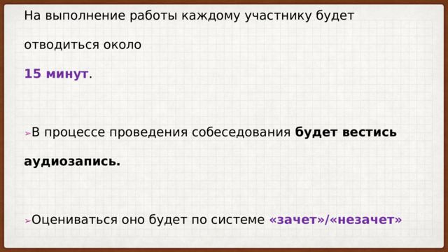 На выполнение работы каждому участнику будет отводиться около  15 минут .   ➢ В процессе проведения собеседования будет вестись аудиозапись.    ➢ Оцениваться оно будет по системе «зачет»/«незачет» 