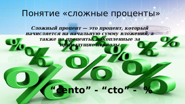 Понятие «сложные проценты» Сложный процент — это процент, который начисляется на начальную сумму вложений, а также на проценты, накопленные за предыдущие периоды “ cento” - “cto” - % 